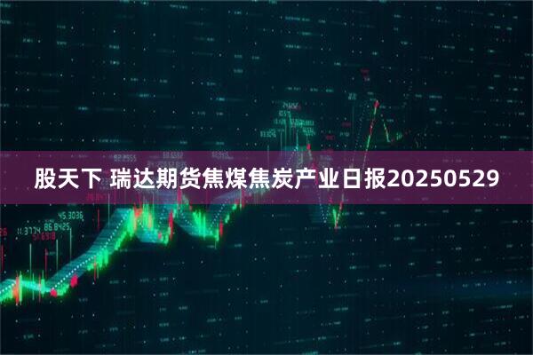 股天下 瑞达期货焦煤焦炭产业日报20250529