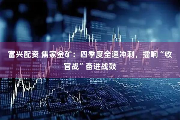 富兴配资 焦家金矿：四季度全速冲刺，擂响“收官战”奋进战鼓