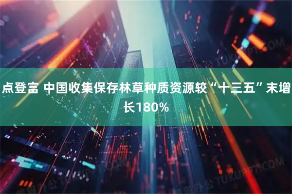 点登富 中国收集保存林草种质资源较“十三五”末增长180%