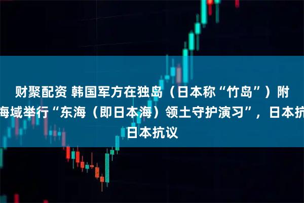 财聚配资 韩国军方在独岛（日本称“竹岛”）附近海域举行“东海（即日本海）领土守护演习”，日本抗议