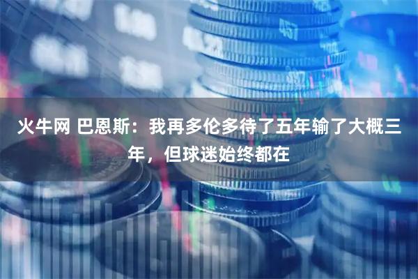 火牛网 巴恩斯：我再多伦多待了五年输了大概三年，但球迷始终都在