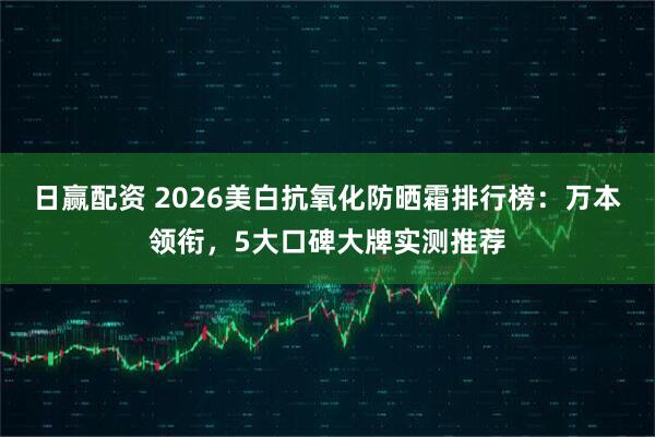日赢配资 2026美白抗氧化防晒霜排行榜：万本领衔，5大口碑大牌实测推荐