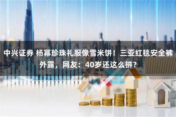 中兴证券 杨幂珍珠礼服像雪米饼！三亚红毯安全裤外露，网友：40岁还这么拼？