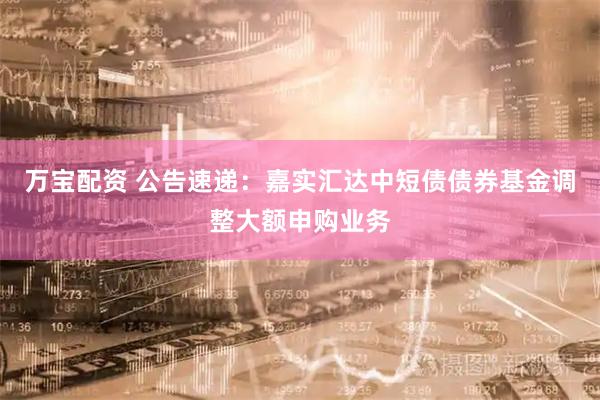 万宝配资 公告速递：嘉实汇达中短债债券基金调整大额申购业务