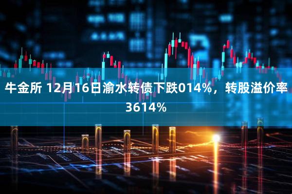 牛金所 12月16日渝水转债下跌014%，转股溢价率3614%
