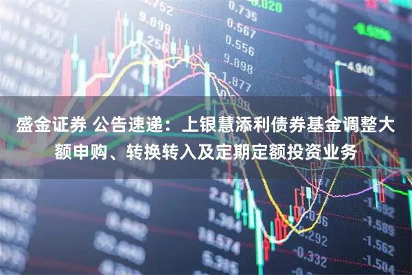 盛金证券 公告速递：上银慧添利债券基金调整大额申购、转换转入及定期定额投资业务