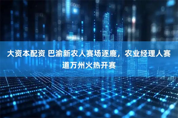 大资本配资 巴渝新农人赛场逐鹿，农业经理人赛道万州火热开赛