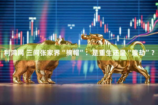利鸿网 三问张家界“摘帽”：是重生还是“渡劫”？